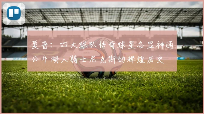 夏普：四大球队传奇球星各显神通公牛湖人骑士尼克斯的辉煌历史