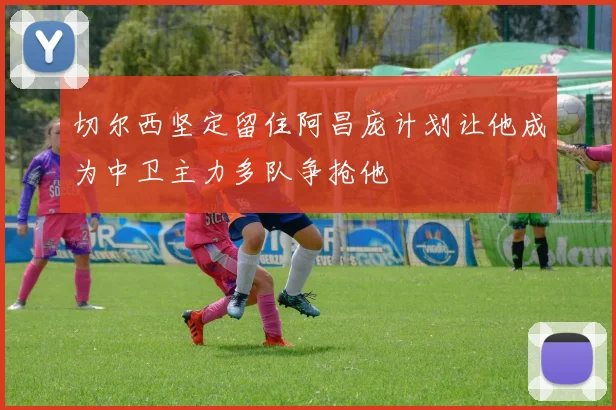 切尔西坚定留住阿昌庞计划让他成为中卫主力多队争抢他