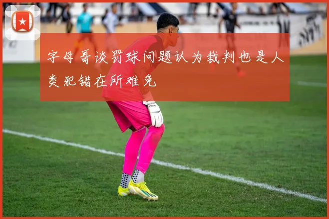 字母哥谈罚球问题认为裁判也是人类犯错在所难免