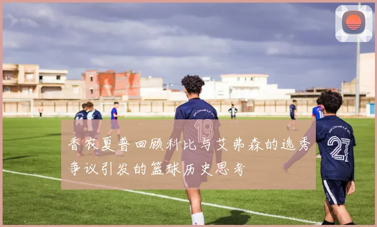 香农夏普回顾科比与艾弗森的选秀争议引发的篮球历史思考