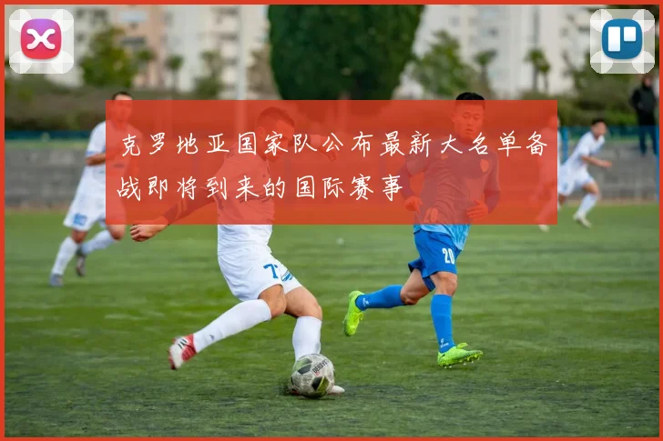 克罗地亚国家队公布最新大名单备战即将到来的国际赛事