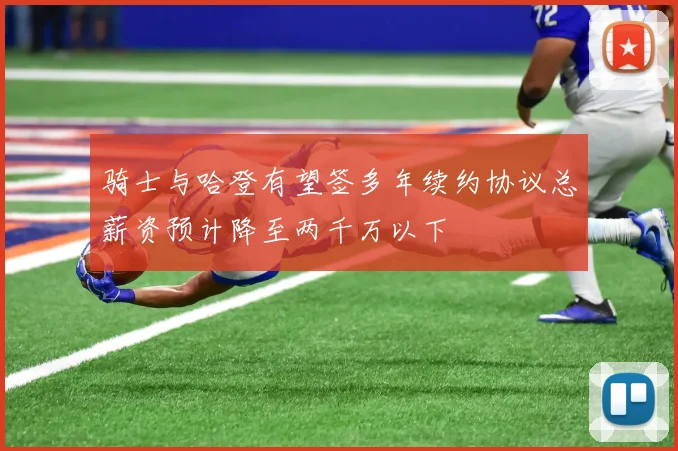 骑士与哈登有望签多年续约协议总薪资预计降至两千万以下