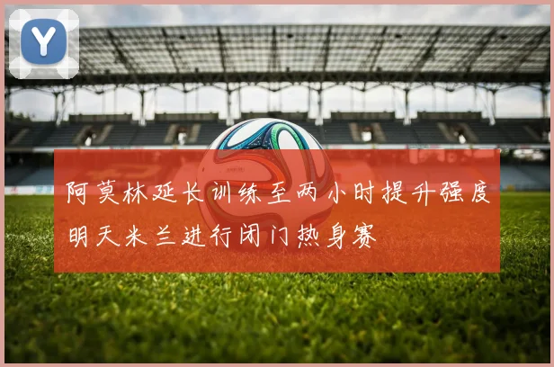 阿莫林延长训练至两小时提升强度明天米兰进行闭门热身赛