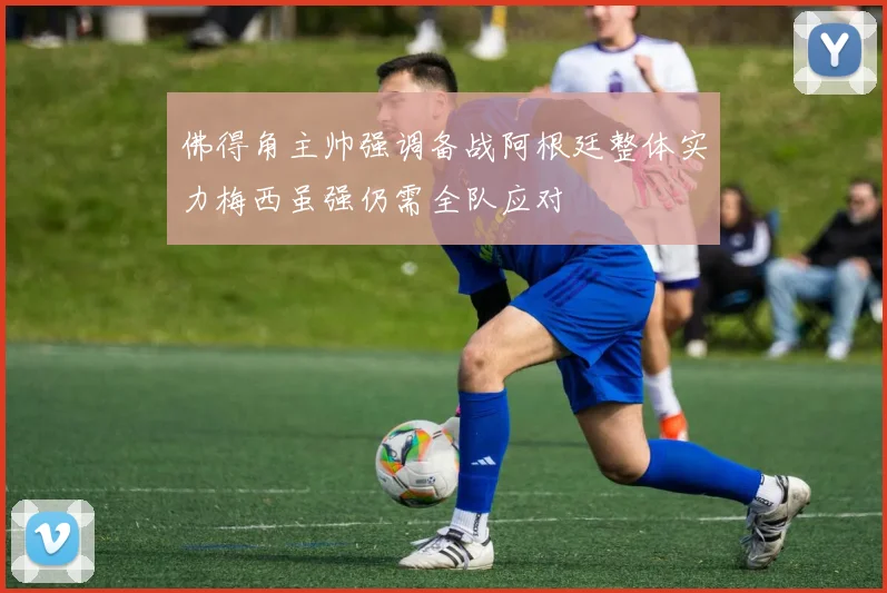 佛得角主帅强调备战阿根廷整体实力梅西虽强仍需全队应对