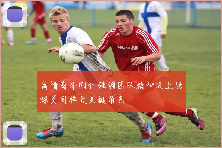 高情商李刚仁强调团队精神没上场球员同样是关键角色