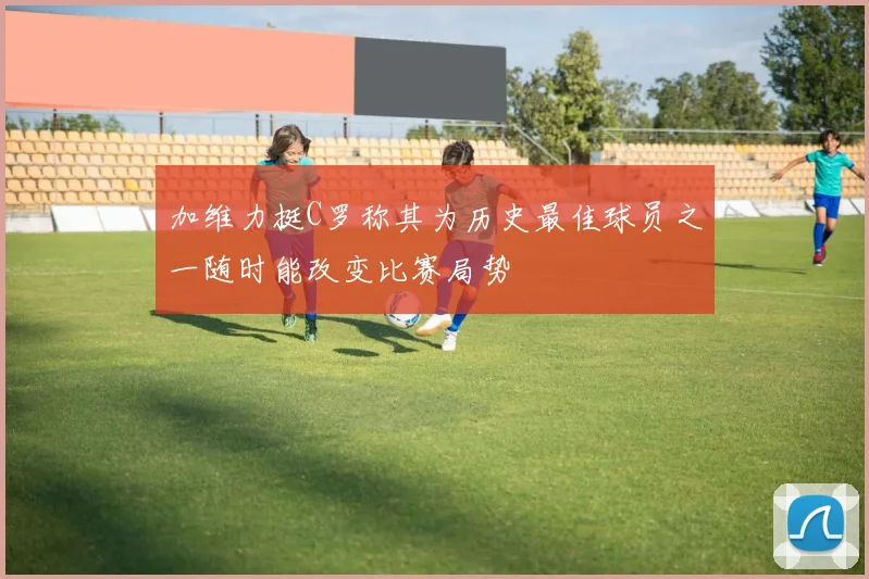 加维力挺C罗称其为历史最佳球员之一随时能改变比赛局势