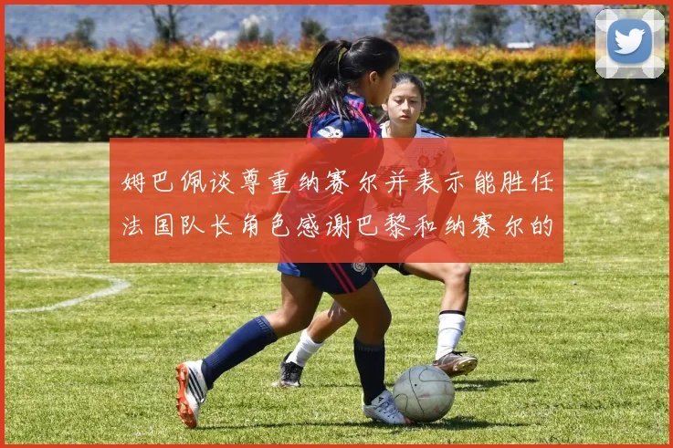 姆巴佩谈尊重纳赛尔并表示能胜任法国队长角色感谢巴黎和纳赛尔的支持