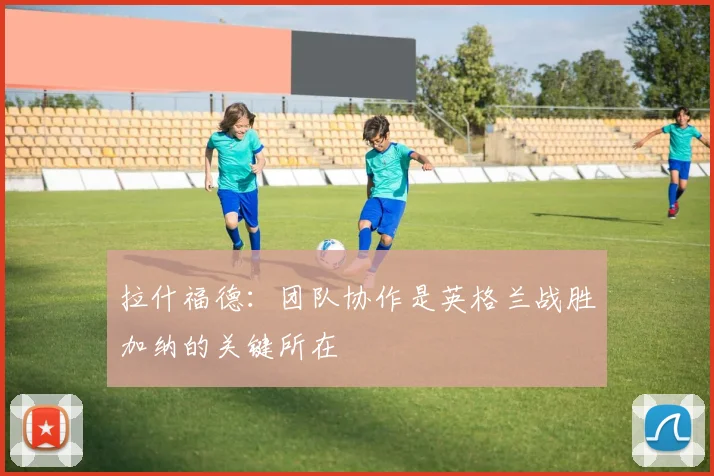 拉什福德：团队协作是英格兰战胜加纳的关键所在