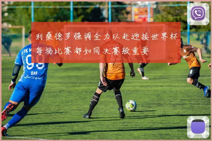 利桑德罗强调全力以赴迎接世界杯每场比赛都如同决赛般重要