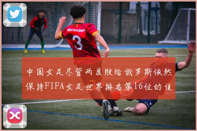 中国女足尽管两度败给俄罗斯依然保持FIFA女足世界排名第16位的佳绩