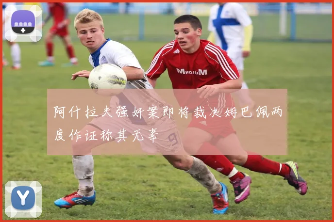 阿什拉夫强奸案即将裁决姆巴佩两度作证称其无辜