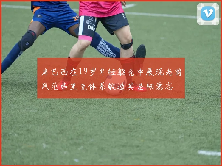 库巴西在19岁年轻躯壳中展现老将风范弗里克体系锻造其坚韧意志