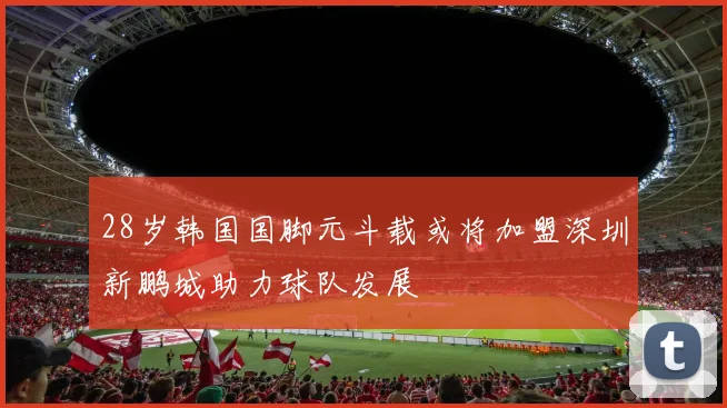 28岁韩国国脚元斗载或将加盟深圳新鹏城助力球队发展