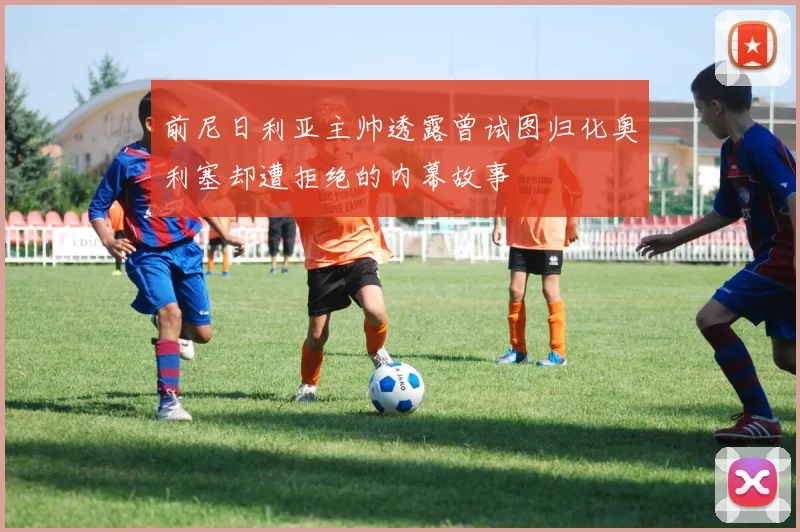 前尼日利亚主帅透露曾试图归化奥利塞却遭拒绝的内幕故事