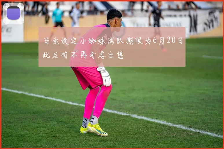马竞设定小蜘蛛离队期限为6月20日此后将不再考虑出售
