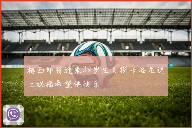 梅西即将迎来39岁生日斯卡洛尼送上祝福希望他快乐