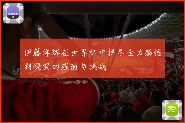 伊藤洋辉在世界杯中拼尽全力感悟到现实的残酷与挑战