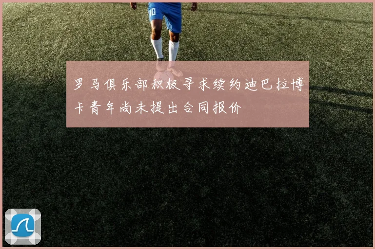 罗马俱乐部积极寻求续约迪巴拉博卡青年尚未提出合同报价