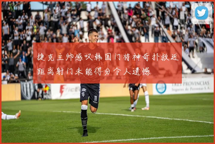 捷克主帅感叹韩国门将神奇扑救近距离射门未能得分令人遗憾